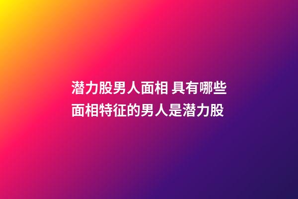 潜力股男人面相 具有哪些面相特征的男人是潜力股